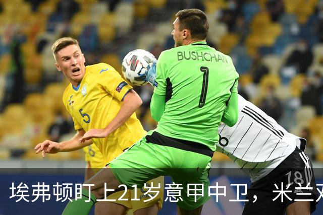 埃弗顿盯上21岁意甲中卫，米兰双雄与拜仁也来抢